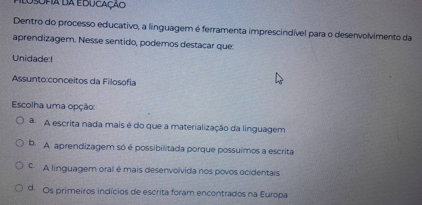 Dentro do processo educativo, a linguagem é ferramenta imprescindível para o desenvolvimento da
aprendizagem. Nesse sentido, podemos destacar que:
Unidade:I
Assunto:conceitos da Filosofia
Escolha uma opção:
a. A escrita nada mais é do que a materialização da linguagem
b. A aprendizagem só é possibilitada porque possuímos a escrita
º A linguagem oral é mais desenvolvida nos povos ocidentais
d. Os primeiros indícios de escrita foram encontrados na Europa