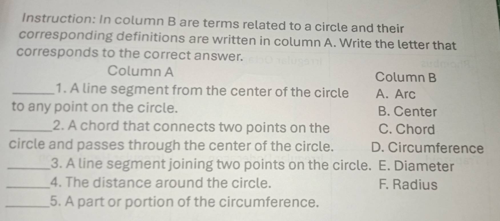 Instruction: In column B are terms related to a circle and their
corresponding definitions are written in column A. Write the letter that
corresponds to the correct answer.
Column A Column B
_1. A line segment from the center of the circle A. Arc
to any point on the circle. B. Center
_2. A chord that connects two points on the C. Chord
circle and passes through the center of the circle. D. Circumference
_3. A line segment joining two points on the circle. E. Diameter
_4. The distance around the circle. F. Radius
_5. A part or portion of the circumference.