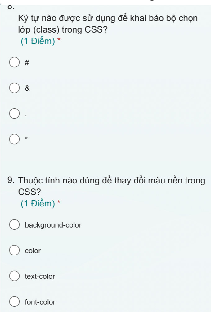 Ký tự nào được sử dụng để khai báo bộ chọn
lớp (class) trong CSS?
(1 Điểm) *
#
&
*
9. Thuộc tính nào dùng để thay đổi màu nền trong
CSS?
(1 Điểm) *
background-color
color
text-color
font-color