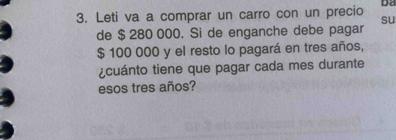 Leti va a comprar un carro con un precio ba 
su 
de $ 280 000. Si de enganche debe pagar
$ 100 000 y el resto lo pagará en tres años, 
¿cuánto tiene que pagar cada mes durante 
esos tres años?