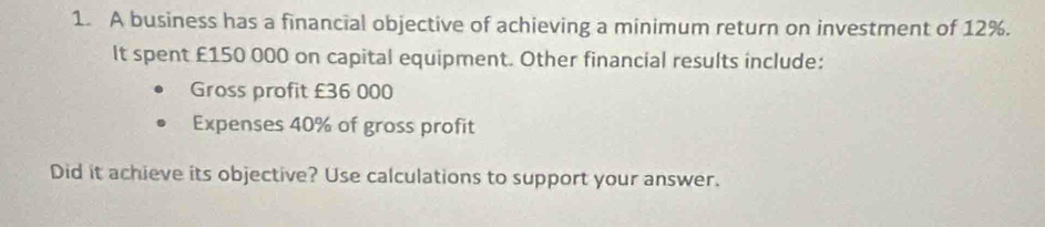 A business has a financial objective of achieving a minimum return on investment of 12%. 
It spent £150 000 on capital equipment. Other financial results include: 
Gross profit £36 000
Expenses 40% of gross profit 
Did it achieve its objective? Use calculations to support your answer.