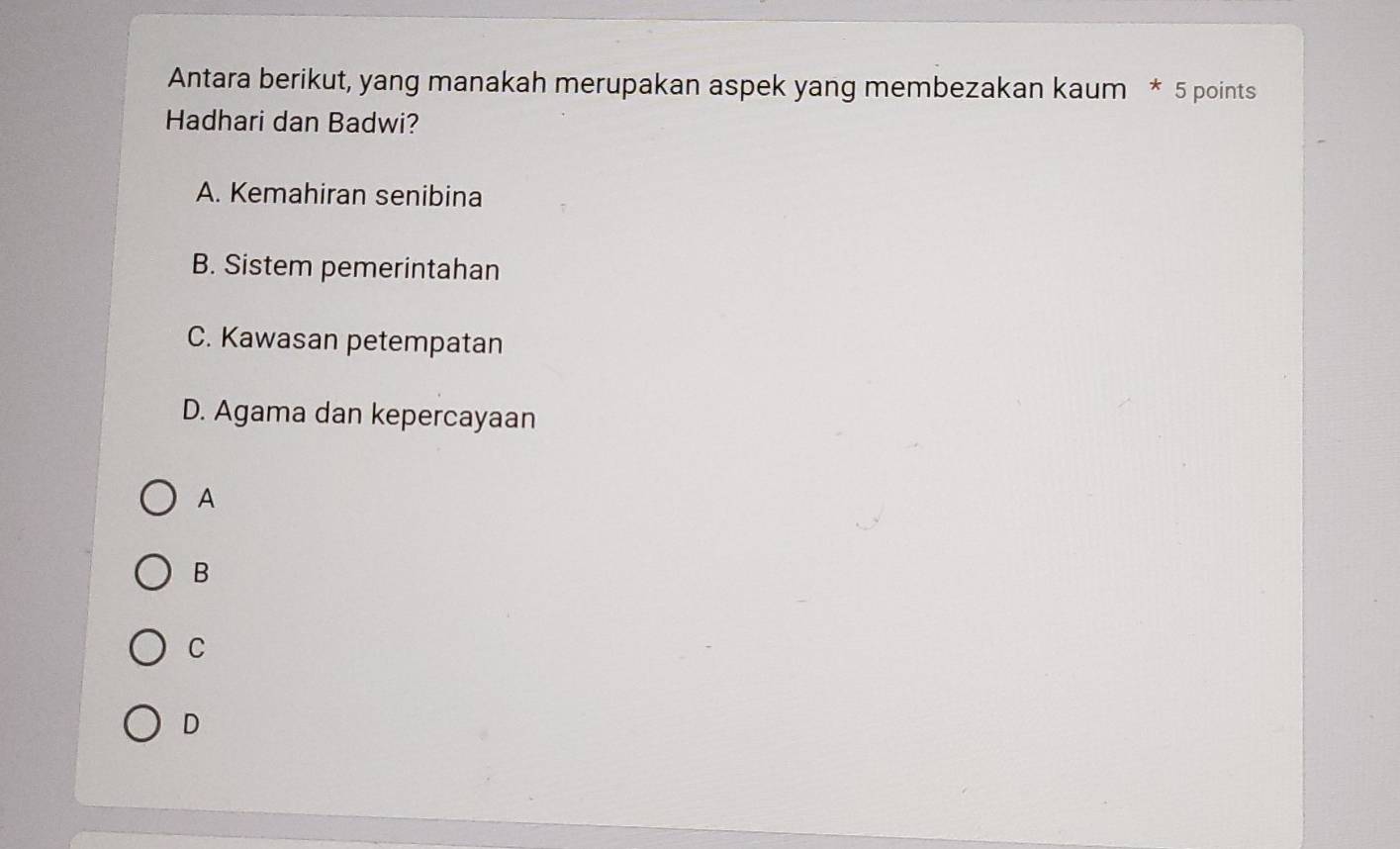 Antara berikut, yang manakah merupakan aspek yang membezakan kaum * 5 points
Hadhari dan Badwi?
A. Kemahiran senibina
B. Sistem pemerintahan
C. Kawasan petempatan
D. Agama dan kepercayaan
A
B
C
D