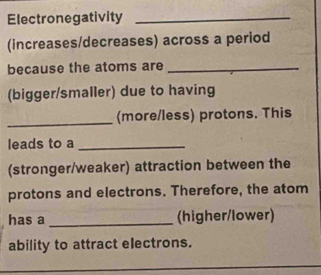 Electronegativity_ 
(increases/decreases) across a period 
because the atoms are_ 
(bigger/smaller) due to having 
_(more/less) protons. This 
leads to a_ 
(stronger/weaker) attraction between the 
protons and electrons. Therefore, the atom 
has a _(higher/lower) 
ability to attract electrons. 
_