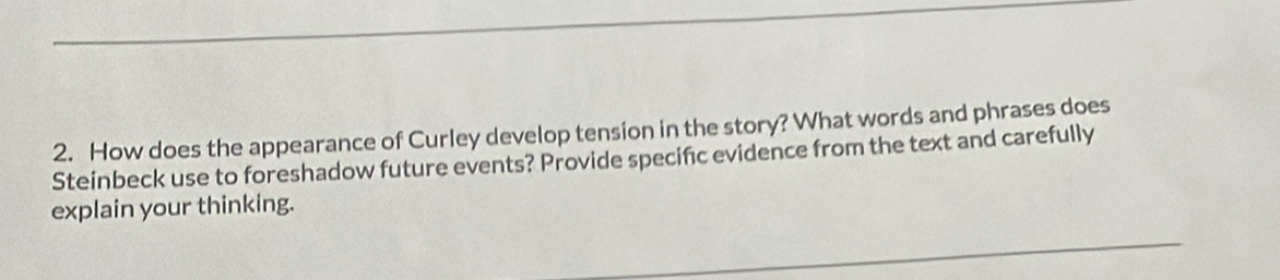 How does the appearance of Curley develop tension in the story? What words and phrases does 
Steinbeck use to foreshadow future events? Provide specific evidence from the text and carefully 
explain your thinking.