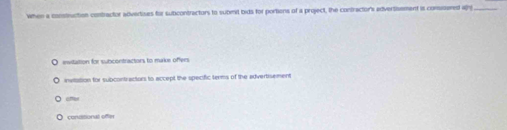 When a construction contractor advertises for subcontractors to submit bids for portions of a project, the contractor's advertisement is considered a(n)_
evitation for subcontractors to make offers
invitation for subcontractors to accept the specific terms of the advertisement
ofter
concitional offer