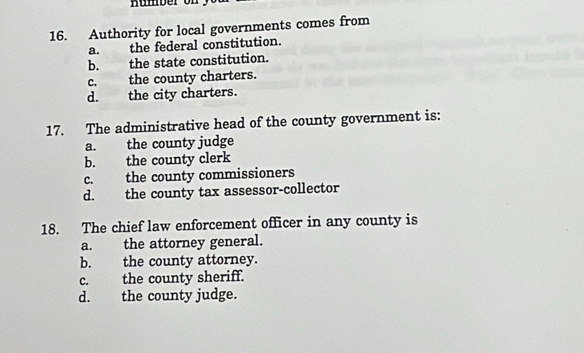 Authority for local governments comes from
a. the federal constitution.
b. the state constitution.
c. the county charters.
d. the city charters.
17. The administrative head of the county government is:
a. the county judge
b. the county clerk
c. the county commissioners
d. the county tax assessor-collector
18. The chief law enforcement officer in any county is
a. the attorney general.
b. the county attorney.
c. the county sheriff.
d. the county judge.