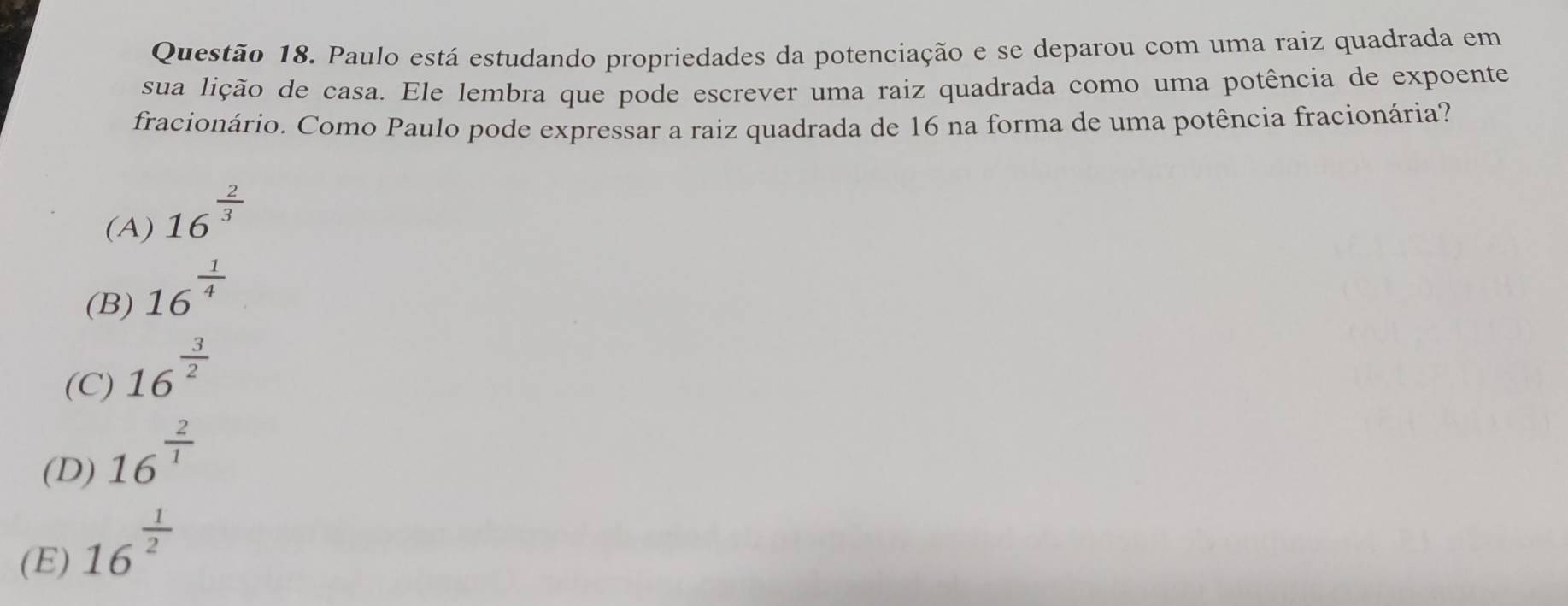 Paulo está estudando propriedades da potenciação e se deparou com uma raiz quadrada em
sua lição de casa. Ele lembra que pode escrever uma raiz quadrada como uma potência de expoente
fracionário. Como Paulo pode expressar a raiz quadrada de 16 na forma de uma potência fracionária?
(A) 16^(frac 2)3
(B) 16^(frac 1)4
(C) 16^(frac 3)2
(D) 16^(frac 2)1
(E) 16^(frac 1)2