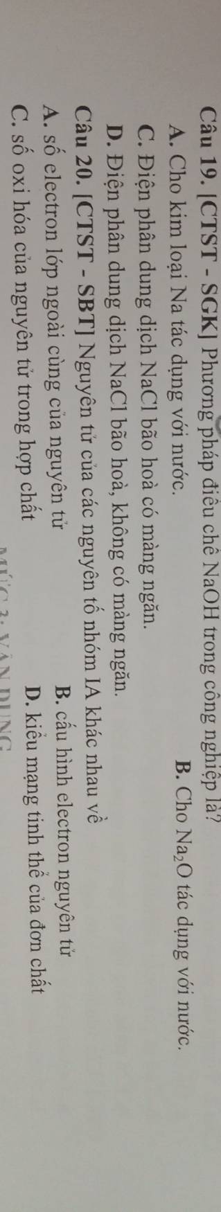[CTST - SGK] Phương pháp điêu chê NaOH trong công nghiệp là?
A. Cho kim loại Na tác dụng với nước. B. Cho Na_2O tác dụng với nước.
C. Điện phân dung dịch NaCl bão hoà có màng ngăn.
D. Điện phân dung dịch NaCl bão hoà, không có màng ngăn.
Câu 20. [CTST - SBT] Nguyên tử của các nguyên tố nhóm IA khác nhau về
A. Shat O electron lớp ngoài cùng của nguyên tử B. cấu hình electron nguyên tử
C. Shat O oxi hóa của nguyên tử trong hợp chất D. kiểu mạng tinh thể của đơn chất