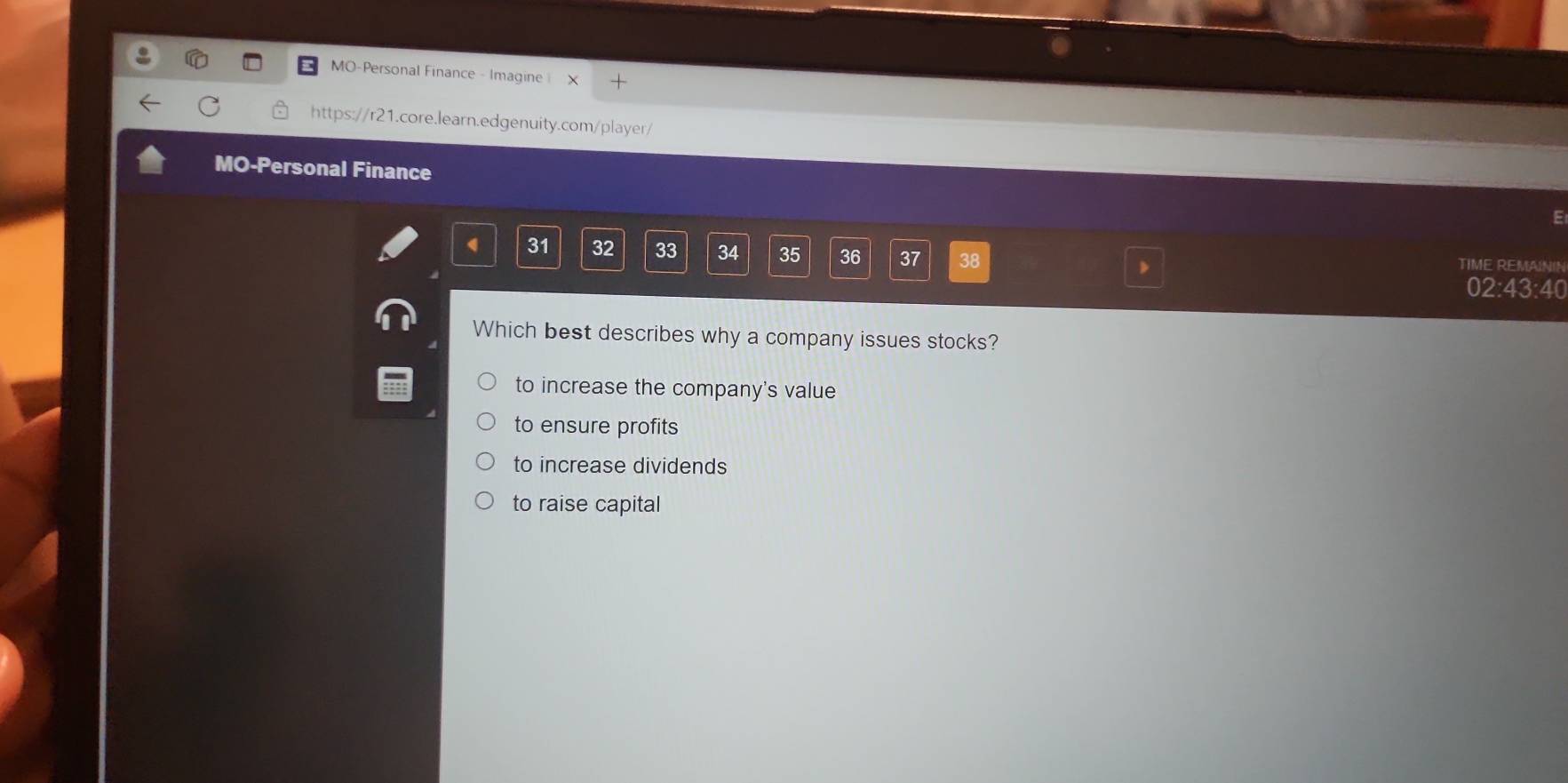 MO-Personal Finance - Imagine 
https://r21.core.learn.edgenuity.com/player/
MO-Personal Finance
E
31 32 33 34 35 36 37 38 TIME REMAININ
02:43:40
Which best describes why a company issues stocks?
to increase the company's value
to ensure profits
to increase dividends
to raise capital