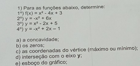 Para as funções abaixo, determine:
1°) f(x)=x^2-4x+3
2°) y=-x^2+6x
3°) y=x^2-2x+5
4°) y=-x^2+2x-1
a) a concavidade; 
b) os zeros; 
c) as coordenadas do vértice (máximo ou mínimo); 
d) interseção com o eixo y; 
e) esboço do gráfico;