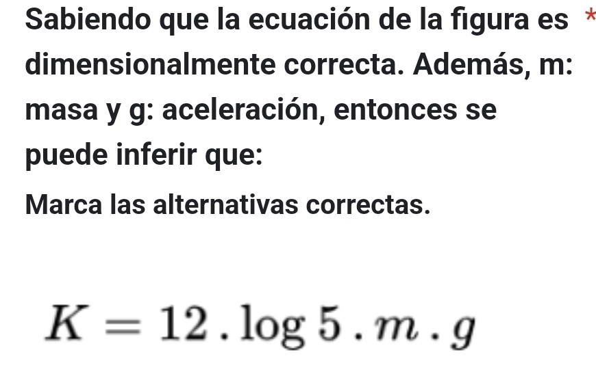 Sabiendo que la ecuación de la figura es * 
dimensionalmente correcta. Además, m: 
masa y g : aceleración, entonces se 
puede inferir que: 
Marca las alternativas correctas.
K=12.log 5.m.g