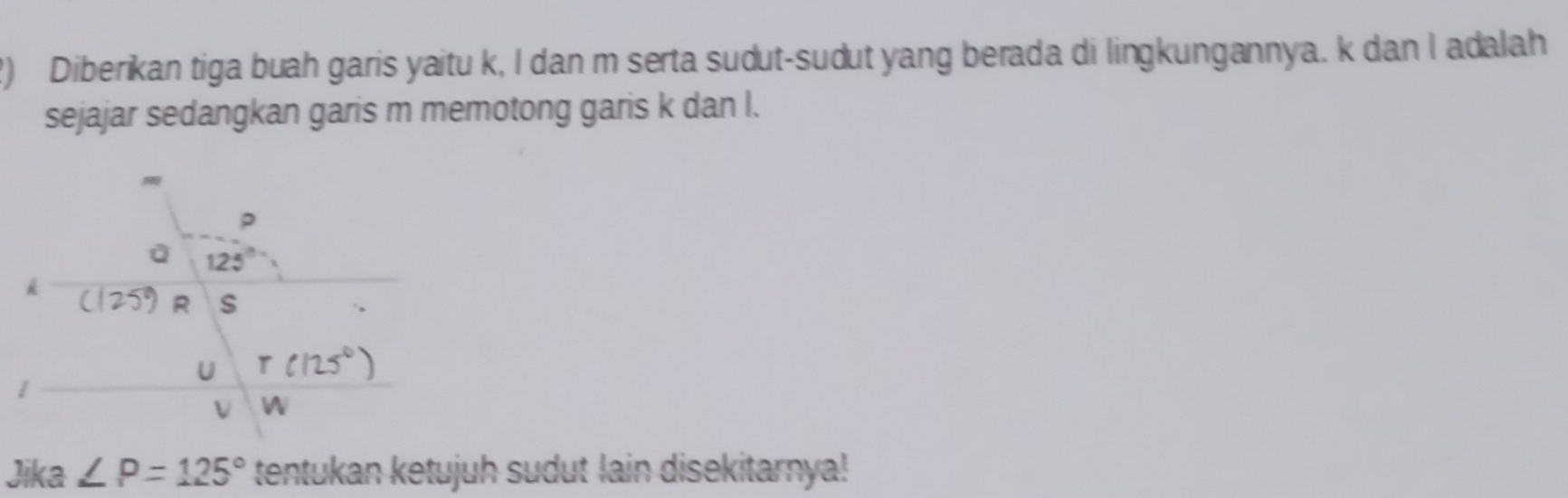 Diberikan tiga buah garis yaitu k, I dan m serta sudut-sudut yang berada di lingkungannya. k dan I adalah
sejajar sedangkan garis m memotong garis k dan l.
Jika∠ P=125° tentukan ketujuh sudut lain disekitarnya!