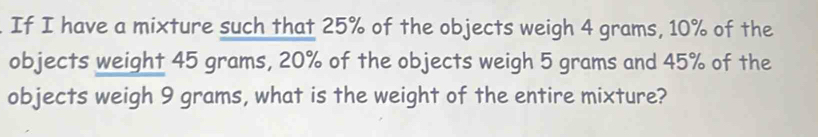 If I have a mixture such that 25% of the objects weigh 4 grams, 10% of the 
objects weight 45 grams, 20% of the objects weigh 5 grams and 45% of the 
objects weigh 9 grams, what is the weight of the entire mixture?