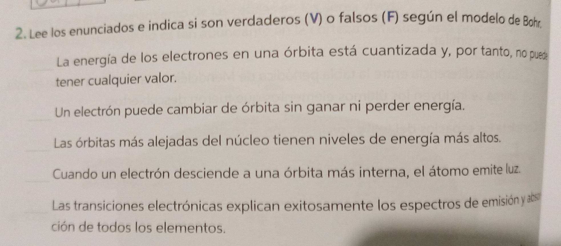 Lee los enunciados e indica si son verdaderos (V) o falsos (F) según el modelo de Bohr, 
La energía de los electrones en una órbita está cuantizada y, por tanto, no puede 
tener cualquier valor. 
Un electrón puede cambiar de órbita sin ganar ni perder energía. 
Las órbitas más alejadas del núcleo tienen niveles de energía más altos. 
Cuando un electrón desciende a una órbita más interna, el átomo emite luz. 
Las transiciones electrónicas explican exitosamente los espectros de emisión y ab 
ción de todos los elementos.