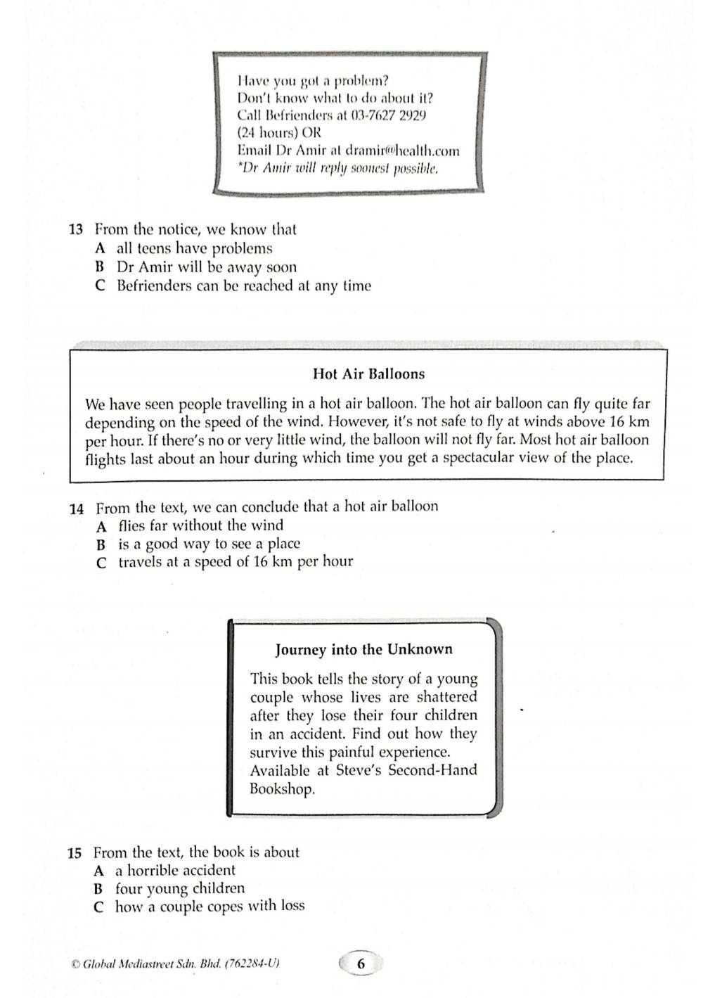 Have you got a problem?
Don't know what to do about it?
Call Befrienders at 03-7627 2929
(24 hours) OR
Email Dr Amir at dramir@health.com
*Dr Amir will reply soonest possible.
13 From the notice, we know that
A all teens have problems
B Dr Amir will be away soon
C Befrienders can be reached at any time
Hot Air Balloons
We have seen people travelling in a hot air balloon. The hot air balloon can fly quite far
depending on the speed of the wind. However, it's not safe to fly at winds above 16 km
per hour. If there’s no or very little wind, the balloon will not fly far. Most hot air balloon
flights last about an hour during which time you get a spectacular view of the place.
14 From the text, we can conclude that a hot air balloon
A flies far without the wind
B is a good way to see a place
C travels at a speed of 16 km per hour
Journey into the Unknown
This book tells the story of a young
couple whose lives are shattered
after they lose their four children 
in an accident. Find out how they
survive this painful experience.
Available at Steve's Second-Hand
Bookshop.
15 From the text, the book is about
A a horrible accident
B four young children
C how a couple copes with loss
© Global Mediastreet Sdn. Bhd. (762284-U) 6