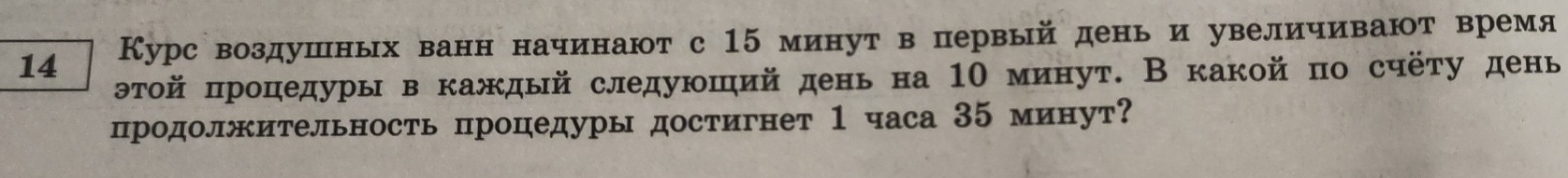 14 Курс воздушных ванн начинают с 15 минут в первый день и увеличивают время 
θтой πроцедуры в каждый следуюший день на 1Ο минут. В какой по счёту день 
продолжительность процедуры достигнет 1 часа 35 минут?