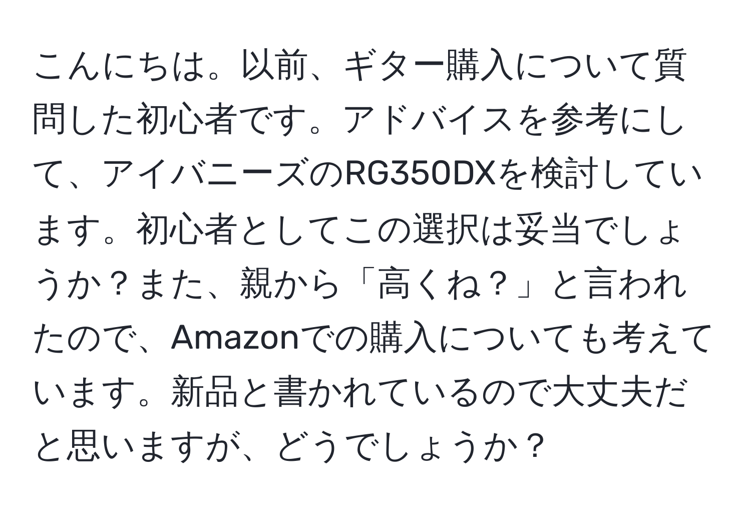 こんにちは。以前、ギター購入について質問した初心者です。アドバイスを参考にして、アイバニーズのRG350DXを検討しています。初心者としてこの選択は妥当でしょうか？また、親から「高くね？」と言われたので、Amazonでの購入についても考えています。新品と書かれているので大丈夫だと思いますが、どうでしょうか？