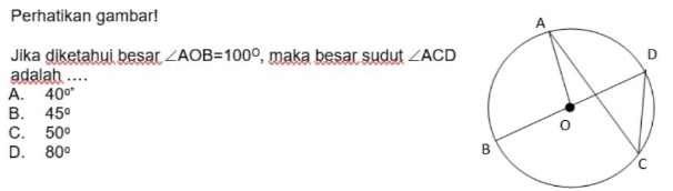 Perhatikan gambar!
Jika diketahui besar ∠ AOB=100° , maka besar sudut ∠ ACD
adalah ....
A. 40°
B. 45°
C. 50°
D. 80°