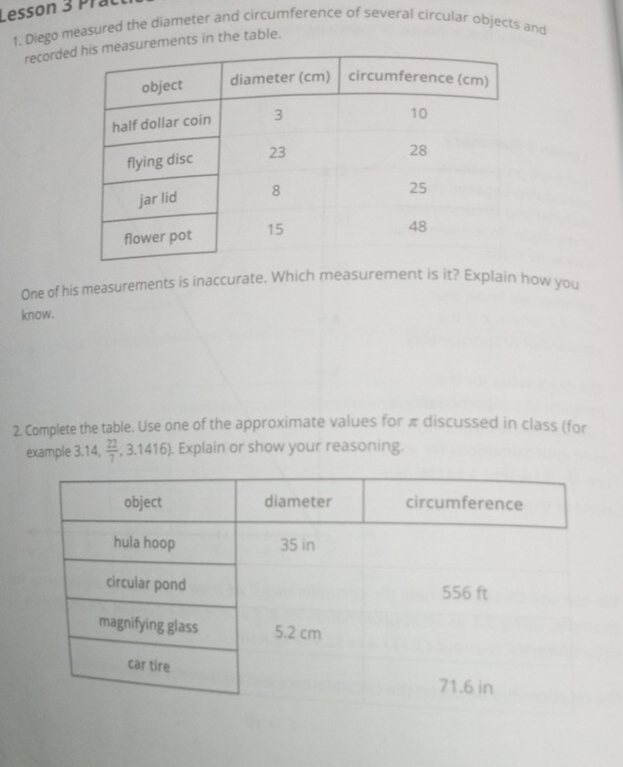 Lesson 3 Prat 
1. Diego measured the diameter and circumference of several circular objects and 
recordeurements in the table. 
One of his measurements is inaccurate. Which measurement is it? Explain how you 
know. 
2. Complete the table. Use one of the approximate values for π discussed in class (for 
example 3.14,  22/7 ,3.1416). Explain or show your reasoning.