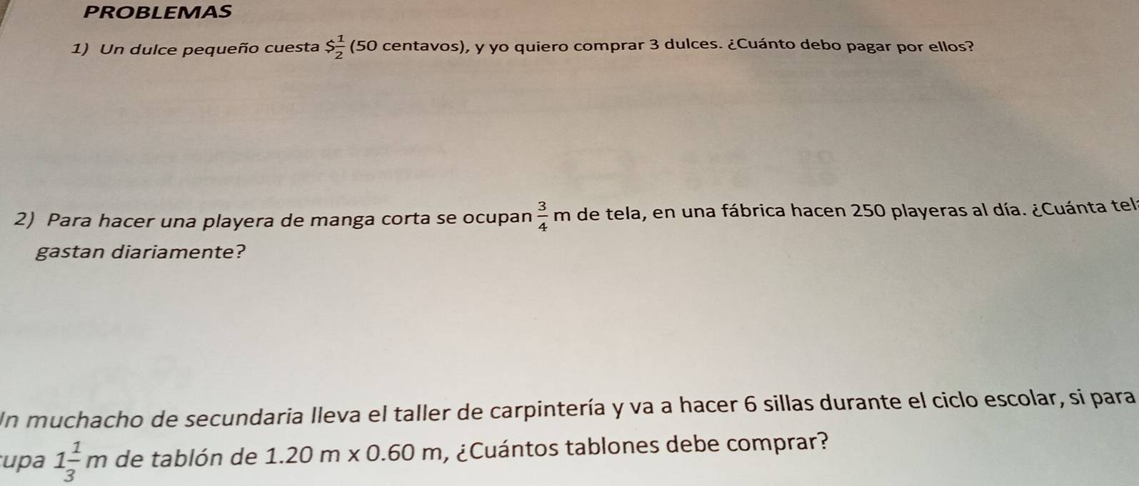 PROBLEMAS 
1) Un dulce pequeño cuesta $ 1/2  5 0 centavos), y yo quiero comprar 3 dulces. ¿Cuánto debo pagar por ellos? 
2) Para hacer una playera de manga corta se ocupan  3/4 m de tela, en una fábrica hacen 250 playeras al día. ¿Cuánta tel 
gastan diariamente? 
Un muchacho de secundaria lleva el taller de carpintería y va a hacer 6 sillas durante el ciclo escolar, si para 
upa 1 1/3 m de tablón de 1.20m* 0.60m ¿ Cuántos tablones debe comprar?