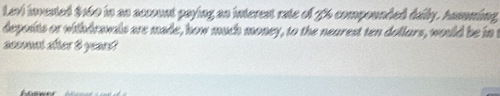 Levi invested $160 in an account paying an interest rate of 76 compounded daily. Assuming 
deposits or withdrswals are made, how much money, to the nearest ten dollars, would be in t 
account arer 8 yeard? 
haner