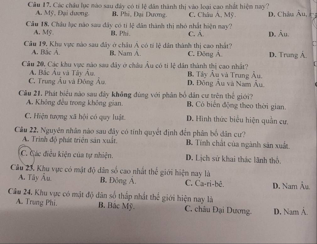 Các châu lục nào sau đây có tỉ lệ dân thành thị vào loại cao nhất hiện nay?
A. Mỹ, Đại dương. B. Phi, Đại Dương. C. Châu Á, Mỹ. D. Châu . hat Au
Câu 18. Châu lục nào sau đây có tỉ lệ dân thành thị nhỏ nhất hiện nay?
A. Mỹ. B. Phi. C. Á. D. Âu.
Câu 19. Khu vực nào sau đây ở châu Á có tỉ lệ dân thành thị cao nhất?
C
A. Bắc Á. B. Nam Á. C. Đông Á. D. Trung Á.
Câu 20. Các khu vực nào sau đây ở châu Âu có tỉ lệ dân thành thị cao nhất?
A. Bắc Âu và Tây Âu. B. Tây Âu và Trung Âu.
C. Trung Âu và Đông Âu. D. Đông Âu và Nam Âu.
Câu 21. Phát biểu nào sau đây không đúng với phân bố dân cư trên thế giới?
A. Không đều trong không gian. B. Có biến động theo thời gian.
C. Hiện tượng xã hội có quy luật. D. Hình thức biểu hiện quần cư.
Câu 22. Nguyên nhân nào sau đây có tính quyết định đến phân bố dân cư?
A. Trình độ phát triển sản xuất. B. Tính chất của ngành sản xuất.
C. Các điều kiện của tự nhiện. D. Lịch sử khai thác lãnh thổ.
Câu 23. Khu vực có mật độ dân số cao nhất thế giới hiện nay là
A. Tây Âu. B. Đông Á. C. Ca-ri-bê.
D. Nam Âu.
Câu 24. Khu vực có mật độ dân số thấp nhất thế giới hiện nay là
A. Trung Phi. B. Bắc Mỹ. C. châu Đại Dương. D. Nam Á.