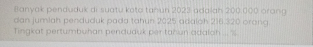 Banyak penduduk di suatu kota tahun 2023 adalah 200.000 orang 
dan jumIah penduduk pada tahun 2025 adalah 216.320 orang. 
Tingkat pertumbuhan penduduk per tahun adalah ... %.