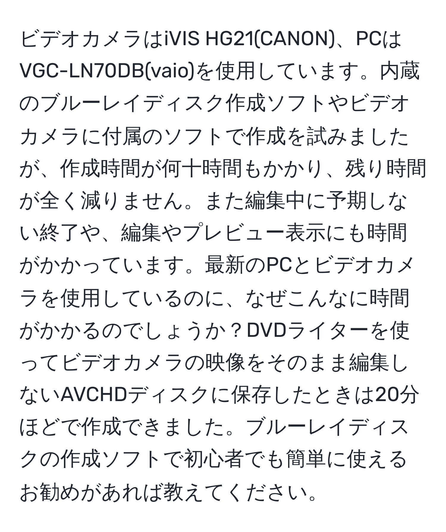 ビデオカメラはiVIS HG21(CANON)、PCはVGC-LN70DB(vaio)を使用しています。内蔵のブルーレイディスク作成ソフトやビデオカメラに付属のソフトで作成を試みましたが、作成時間が何十時間もかかり、残り時間が全く減りません。また編集中に予期しない終了や、編集やプレビュー表示にも時間がかかっています。最新のPCとビデオカメラを使用しているのに、なぜこんなに時間がかかるのでしょうか？DVDライターを使ってビデオカメラの映像をそのまま編集しないAVCHDディスクに保存したときは20分ほどで作成できました。ブルーレイディスクの作成ソフトで初心者でも簡単に使えるお勧めがあれば教えてください。