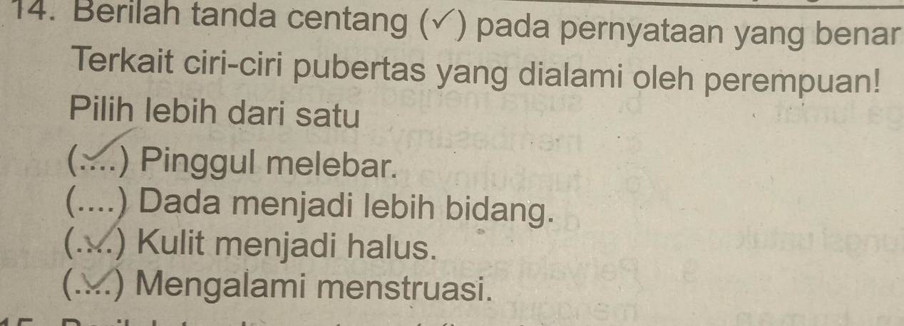 Berilah tanda centang (√) pada pernyataan yang benar
Terkait ciri-ciri pubertas yang dialami oleh perempuan!
Pilih lebih dari satu
C a _) Pinggul melebar.
C .._ .) Dada menjadi lebih bidang.
(.x ) Kulit menjadi halus.
(x ) Mengalami menstruasi.