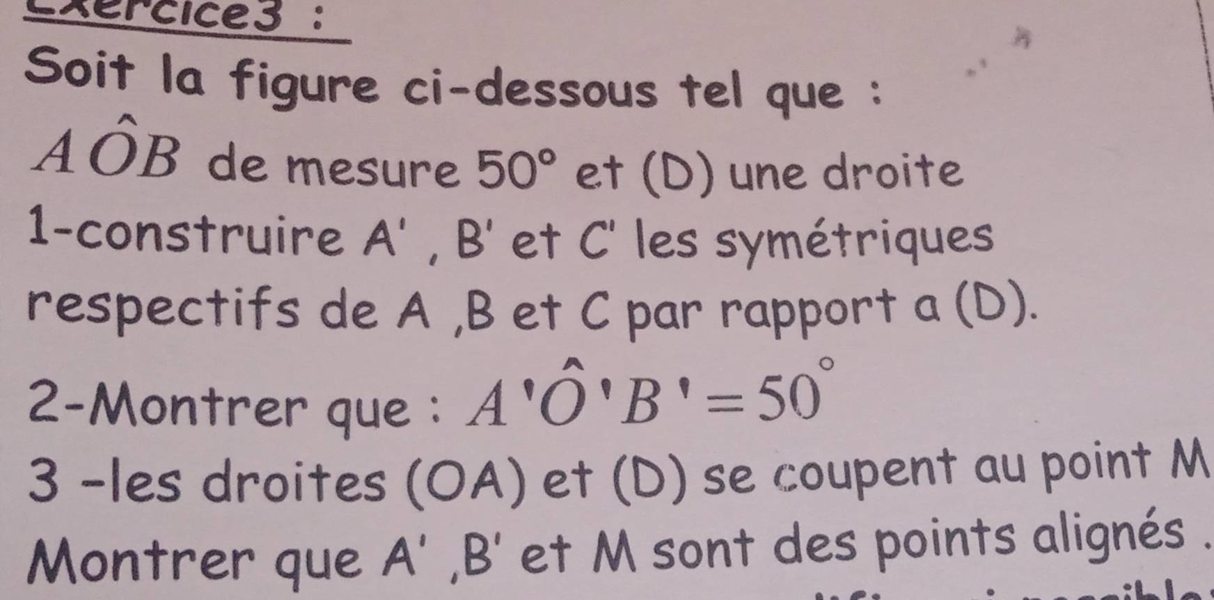 xercice3 : 
Soit la figure ci-dessous tel que :
Ahat OB de mesure 50° et (D) une droite 
1-construire A', B' et C ' les symétriques 
respectifs de A , B et C par rapport a (D). 
2-Montrer que :
A'O'B'=50°
3 -les droites (OA) et (D) se coupent au point M
Montrer que A', B' et M sont des points alignés .