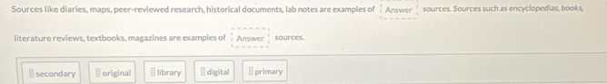 Sources like diaries, maps, peer-reviewed research, historical documents, lab notes are examples of Answer sources. Sources such as encyclopedias, books,
literature reviews, textbooks, magazines are examples of Answer sources.
11 secondary  □ /□   original [ library É digital  □ /□   primary