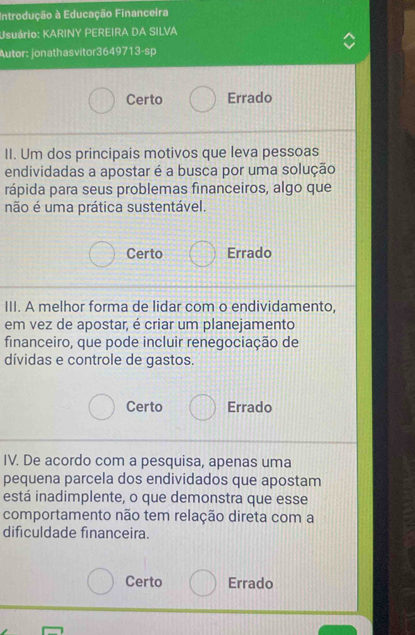 Introdução à Educação Financeira
Usuário: KARINY PEREIRA DA SILVA
Autor: jonathasvitor3649713-sp
Certo Errado
II. Um dos principais motivos que leva pessoas
endividadas a apostar é a busca por uma solução
rápida para seus problemas financeiros, algo que
não é uma prática sustentável.
Certo Errado
III. A melhor forma de lidar com o endividamento,
em vez de apostar, é criar um planejamento
financeiro, que pode incluir renegociação de
dívidas e controle de gastos.
Certo Errado
IV. De acordo com a pesquisa, apenas uma
pequena parcela dos endividados que apostam
está inadimplente, o que demonstra que esse
comportamento não tem relação direta com a
dificuldade financeira.
Certo Errado