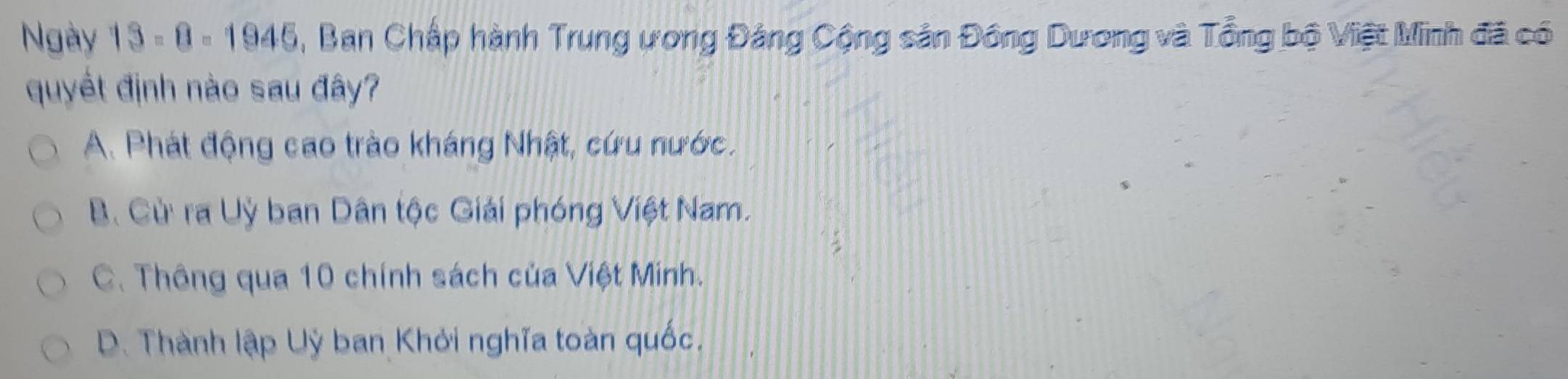 Ngày 13-8-1945 , Ban Chấp hành Trung ương Đảng Cộng sản Đông Dương và Tổng bộ Việt Minh đã có
quyết định nào sau đây?
A. Phát động cao trào kháng Nhật, cứu nước.
B. Cừ ra Uỳ ban Dân tộc Giải phóng Việt Nam.
C. Thông qua 10 chính sách của Việt Minh.
D. Thành lập Uỳ ban Khởi nghĩa toàn quốc.