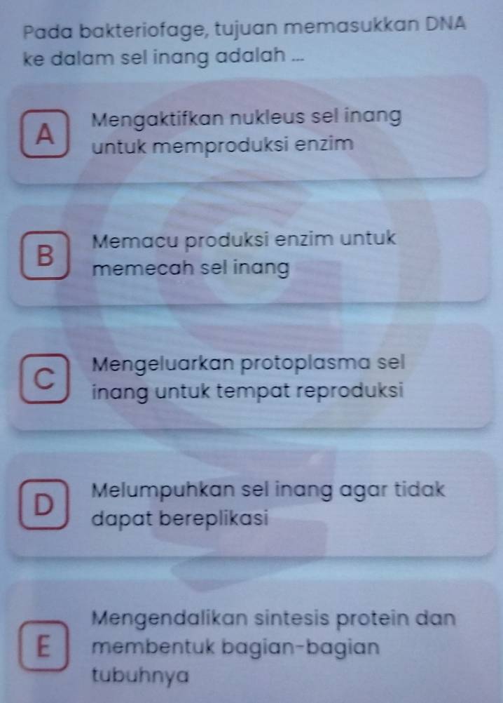 Pada bakteriofage, tujuan memasukkan DNA
ke dalam sel inang adalah ...
A Mengaktifkan nukleus sel inang
untuk memproduksi enzim
Memacu produksi enzim untuk
B memecah sel inang
Mengeluarkan protoplasma sel
inang untuk tempat reproduksi
D Melumpuhkan sel inang agar tidak
dapat bereplikasi
Mengendalikan sintesis protein dan
E membentuk bagian-bagian
tubuhnya