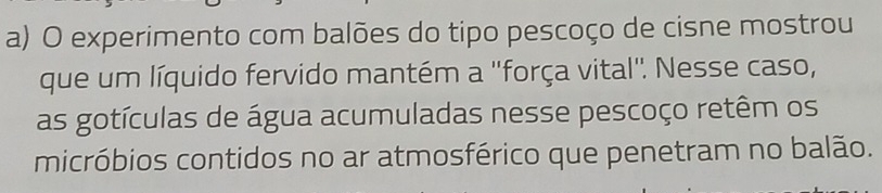 experimento com balões do tipo pescoço de cisne mostrou 
que um líquido fervido mantém a ''força vital'. Nesse caso, 
as gotículas de água acumuladas nesse pescoço retêm os 
micróbios contidos no ar atmosférico que penetram no balão.