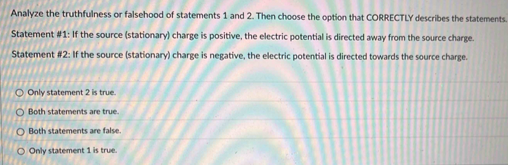 Analyze the truthfulness or falsehood of statements 1 and 2. Then choose the option that CORRECTLY describes the statements.
Statement #1: If the source (stationary) charge is positive, the electric potential is directed away from the source charge.
Statement #2: If the source (stationary) charge is negative, the electric potential is directed towards the source charge.
Only statement 2 is true.
Both statements are true.
Both statements are false.
Only statement 1 is true.