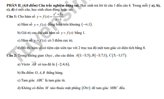 PHÀN II. (4,0 điểm) Câu trắc nghiệm đúng sai. Học sinh trả lời từ câu 1 đến câu 4. Trong mỗi ý a), b),
c), d) ở mỗi câu, học sinh chọn đúng hoặc sai.
Câu 1: Cho hàm số y=f(x)= (x^2+3x)/x-1 
a) Hàm số y=f(x) đồng biến trên khoảng (-∈fty ;1).
b) Giá trị cực đại của hàm số y=f(x) bằng 1.
c) Hàm sổ y=f(x) có 3 điểm cực trị.
d) Đồ thị hàm số có tiệm cận xiên tạo với 2 trục tọa độ một tam giác có diện tích bằng 8.
Cầu 2: Trong không gian Oxyz , cho các điểm A(1;-3;5), B(-3;7;1), C(5;-1;17). 
a) Vécto overline AB có tọa độ là (-2;4;6). 
b) Ba điểm O, A, B thắng hàng.
c) Tam giác ABC là tam giác tù.
d) Không có điểm M nào thuộc mặt phẳng (Oxz) đề tam giác MBC đều.