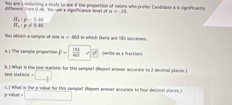 You are conducting a study to see if the proportion of voters who prefer Candidate A is significantly 
different from 0.46. You use a significance level of alpha =.10.
H_0:p=0.46
H_a:p!= 0.46
You obtain a sample of size n=463 in which there are 183 successes. 
a.) The sample proportion widehat p=  183/463 surd sigma^4 (write as a fraction) 
b.) What is the test statistic for this sample? (Report answer accurate to 2 decimal places.) 
test statistic . 
Y 
c.) What is the p -value for this sample? (Report answer accurate to four decimal places.)
p-value = □ 