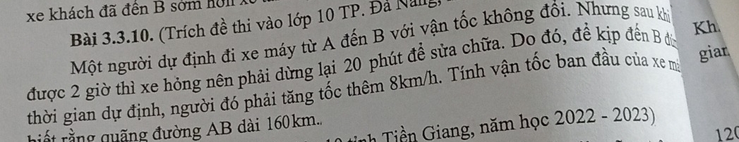 xe khách đã đến B sớm ho l l X 
Bài 3.3.10. (Trích đề thi vào lớp 10 TP. Đá Nang 
Một người dự định đi xe máy từ A đến B với vận tốc không đổi. Nhưng sau khi 
được 2 giờ thì xe hỏng nên phải dừng lại 20 phút để sửa chữa. Do đó, đề kịp đến B đù Kh 
thời gian dự định, người đó phải tăng tốc thêm 8km/h. Tính vận tốc ban đầu của xe mà giar 
iết rằng quãng đường AB dài 160km.. nh Tiền Giang, năm học 2022 - 2023)
120