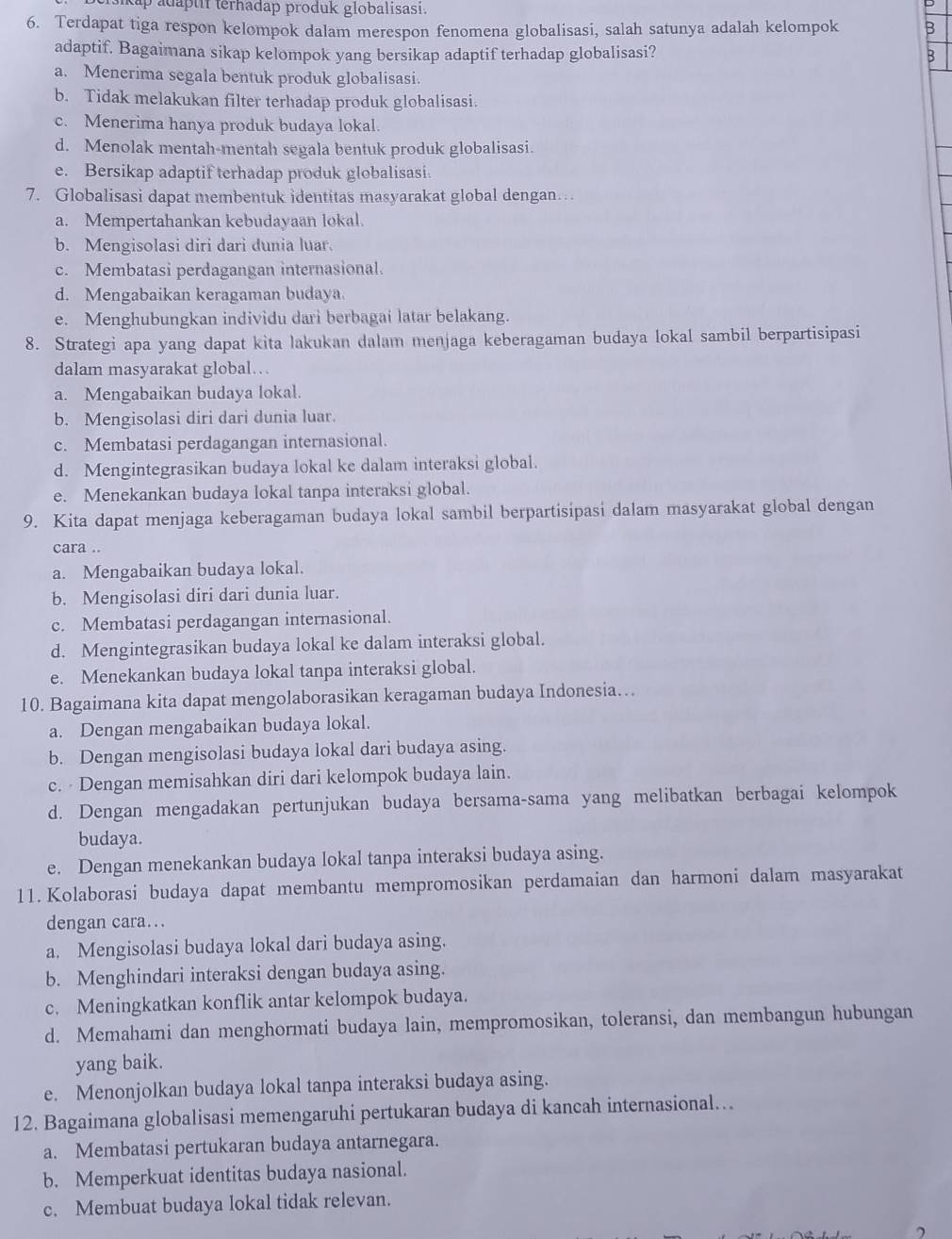 kap adaptif terhadap produk globalisasi.
6. Terdapat tiga respon kelompok dalam merespon fenomena globalisasi, salah satunya adalah kelompok B
adaptif. Bagaimana sikap kelompok yang bersikap adaptif terhadap globalisasi?
B
a. Menerima segala bentuk produk globalisasi.
b. Tidak melakukan filter terhadap produk globalisasi.
c. Menerima hanya produk budaya lokal.
d. Menolak mentah-mentah segala bentuk produk globalisasi.
e. Bersikap adaptif terhadap produk globalisasi
7. Globalisasi dapat membentuk identitas masyarakat global dengan…
a. Mempertahankan kebudayaan lokal.
b. Mengisolasi diri dari dunia luar.
c. Membatasi perdagangan internasional.
d. Mengabaikan keragaman budaya.
e. Menghubungkan individu dari berbagai latar belakang.
8. Strategi apa yang dapat kita lakukan dalam menjaga keberagaman budaya lokal sambil berpartisipasi
dalam masyarakat global…
a. Mengabaikan budaya lokal.
b. Mengisolasi diri dari dunia luar.
c. Membatasi perdagangan internasional.
d. Mengintegrasikan budaya lokal ke dalam interaksi global.
e. Menekankan budaya lokal tanpa interaksi global.
9. Kita dapat menjaga keberagaman budaya lokal sambil berpartisipasi dalam masyarakat global dengan
cara ..
a. Mengabaikan budaya lokal.
b. Mengisolasi diri dari dunia luar.
c. Membatasi perdagangan internasional.
d. Mengintegrasikan budaya lokal ke dalam interaksi global.
e. Menekankan budaya lokal tanpa interaksi global.
10. Bagaimana kita dapat mengolaborasikan keragaman budaya Indonesia…
a. Dengan mengabaikan budaya lokal.
b. Dengan mengisolasi budaya lokal dari budaya asing.
c. Dengan memisahkan diri dari kelompok budaya lain.
d. Dengan mengadakan pertunjukan budaya bersama-sama yang melibatkan berbagai kelompok
budaya.
e. Dengan menekankan budaya lokal tanpa interaksi budaya asing.
11. Kolaborasi budaya dapat membantu mempromosikan perdamaian dan harmoni dalam masyarakat
dengan cara...
a. Mengisolasi budaya lokal dari budaya asing.
b. Menghindari interaksi dengan budaya asing.
c. Meningkatkan konflik antar kelompok budaya.
d. Memahami dan menghormati budaya lain, mempromosikan, toleransi, dan membangun hubungan
yang baik.
e. Menonjolkan budaya lokal tanpa interaksi budaya asing.
12. Bagaimana globalisasi memengaruhi pertukaran budaya di kancah internasional...
a. Membatasi pertukaran budaya antarnegara.
b. Memperkuat identitas budaya nasional.
c. Membuat budaya lokal tidak relevan.