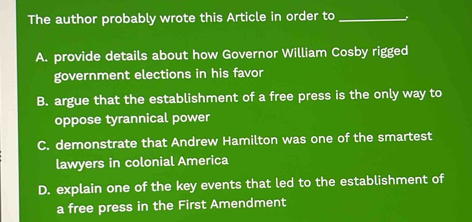 The author probably wrote this Article in order to_
A. provide details about how Governor William Cosby rigged
government elections in his favor
B. argue that the establishment of a free press is the only way to
oppose tyrannical power
C. demonstrate that Andrew Hamilton was one of the smartest
lawyers in colonial America
D. explain one of the key events that led to the establishment of
a free press in the First Amendment