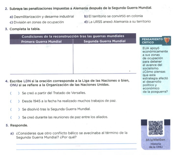 Subraya las penalizaciones impuestas a Alemania después de la Segunda Guerra Mundial.
a) Desmilitarización y desarme industrial b) El territorio se convirtió en colonia
c) División en zonas de ocupación d) La URSS anexó Alemania a su territorio
3. Completa la tabla.
icoSAMIENTO
apoyó
nómicamente
s zonas
ocupación
a detener
vance del
ialismo.
mo piensas
esta
4. Escribe LDN si la oración corresponde a la Liga de las Naciones o bien, estrategia afectó el desarrollo
ONU si se refiere a la Organización de las Naciones Unidas. político y
económico
 ) Se creó a partir del Tratado de Versalles. de la posguerra?
 ) Desde 1945 a la fecha ha realizado muchos trabajos de paz.
 ) Se disolvió tras la Segunda Guerra Mundial.
( ) Se creó durante las reuniones de paz entre los aliados.
5. Responde.
a) ¿Consideras que otro conflicto bélico se avecinaba al término de la
_
Segunda Guerra Mundial? ¿Por qué? bit.ly/45eIGwn
Historia
_
de la ONU