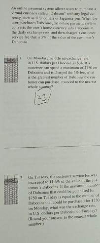 An online payment systers allows users to purchase a 
virtual currency called ''Dabooin'' with any legall cur 
rency, such as U.S. dollars or Japanese yen. When the 
user purchases Dabcoins, the onlime payment system 
converts the user's home carrency into Dabcoins at 
the daily exchange rate, and then charges a customer 
Dabcoins service fee that is 5% of the value of the costomer's 
1. On Monday, the official exchange rate, 
in U.S. dollars per Dabcoin, is $34. If a 
customer can spend a maximum of $750 on 
Dabcoins and is charged the 5% fee, what 
is the greatest number of Dabcoins the cus- 
whole nymber? tomer can purchase, rounded to the nearest 
2. On Tuesday, the customer service fee was 
increased to 11.6% of the value of the cus 
tomer's Dabcoins. If the maximam number 
of Dabooins that could be purchased for
$750 on Tuesday is equal to the mumber of 
Dabeoins that could be purchased for $750
on Monday, what was the exchange raic, 
in U.S. dollars per Dabcoin, on Tuesday? 
(Round your answer to the searest whole 
number.)