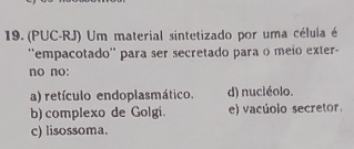 (PUC-RJ) Um material sintetizado por uma céluia é
''empacotado'' para ser secretado para o meio exter-
no no:
a) retículo endoplasmático. d) nuciéolo.
b) complexo de Golgi. e) vacúoio secretor.
c) lisossoma.