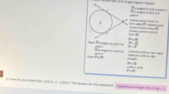 proof plae of the Tangent Sagment. thesurem
y s tangent to cirdle- 0 at point l
X i tangent to-cincle. O a 
galine hi 
Connect points O and F to 
form radius
O and N to form radius OW 
Connect points O and A to
tom5L
overline OT=overline OR
ON=100
Wiven 70 s samgent to crcie 0 poine ? OT⊥ overleftrightarrow AN
overleftrightarrow AN is tangent to circle O at ∠ ONA and ∠ CB are right and es . 
pant N △ ONA and holA dre right
Prove overline AT=overline AN triangles
overline CH=overline CA
△ ONA △ ODA
overline AT=overline AN
a) How do you know that △ ONA≌ △ OTA? The Reason for this statement Hypothenuse-Angle (HA) Congr... =