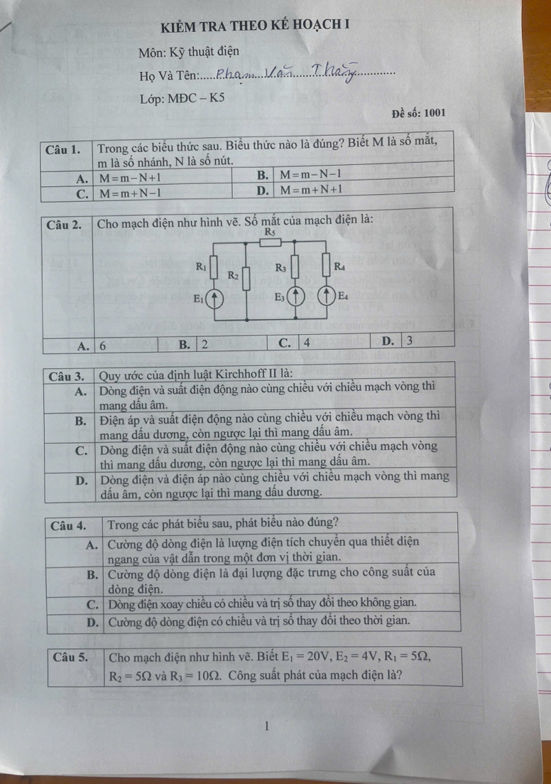 KIÊM TRA THEO KÊ HOẠCH I
Môn: Kỹ thuật điện
Họ Và Tên:.
_
Lớp: MĐC - K5
Đề số: 1001
Câu 2.  Cho mạch điện như hình vẽ. Số mắt của mạch điện là:
A. 6 B. 2 C. 4 D.  3
Câu 5.  Cho mạch điện như hình vẽ. Biết E_1=20V,E_2=4V,R_1=5Omega ,
R_2=5Omega và R_3=10Omega .. Công suất phát của mạch điện là?