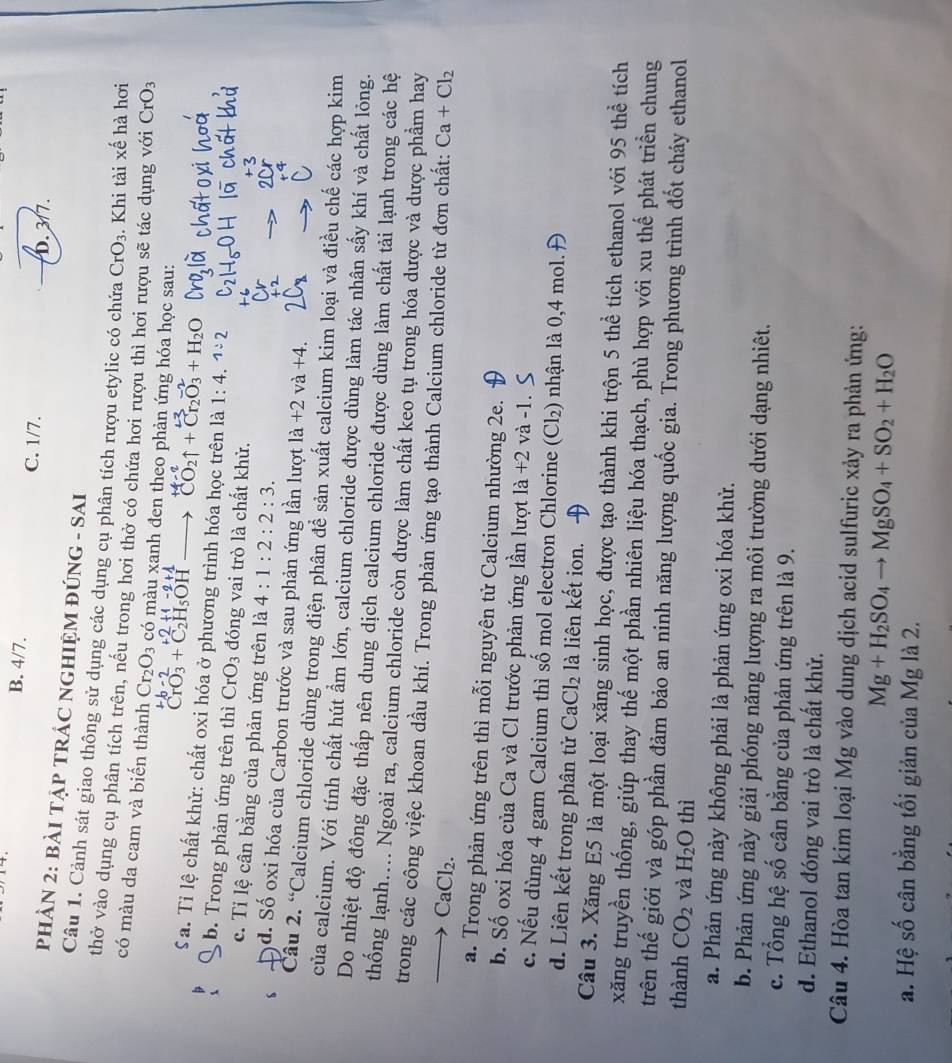 B. 4/7. C. 1/7.
D. 3/7.
PHÀN 2: BÀI TẠP TRÁC NGHIỆM ĐÚNG - SAI
Câu 1. Cảnh sát giao thông sử dụng các dụng cụ phân tích rượu etylic có chứa CrO_3. Khi tài xế hà hơi
thờ vào dụng cụ phân tích trên, nếu trong hơi thở có chứa hơi rượu thì hơi rưc tác dụng với CrO_3
có màu da cam và biến thành Cr_2O_3 có màu xanh đen theo phản ứng hóa học sau:
+b-2 +1-2+1
CrO_3+C_2H_5OH- CO2↑ + Cr₂O₃ + H₂O
S a. Tỉ lệ chất khử: chất oxi hóa ở phương trình hóa học trên là 1:4. 1:2
b. Trong phản ứng trên thì CrO_3 đóng vai trò là chất khử.
c. Tỉ lệ cân bằng của phản ứng trên là 4:1:2:2:3.
d. Số oxi hóa của Carbon trước và sau phản ứng lần lượt la+2va+4.
Câu 2. “Calcium chloride dùng trong điện phân để sản xuất calcium kim loại và điều chế các hợp kim
của calcium. Với tính chất hút ẩm lớn, calcium chloride được dùng làm tác nhân sấy khí và chất lỏng.
Do nhiệt độ đông đặc thấp nên dung dịch calcium chloride được dùng làm chất tải lạnh trong các hệ
thống lạnh.... Ngoài ra, calcium chloride còn được làm chất keo tụ trong hóa dược và dược phẩm hay
trong các công việc khoan dầu khí. Trong phản ứng tạo thành Calcium chloride từ đơn chất: Ca+Cl_2
CaCl₂.
a. Trong phản ứng trên thì mỗi nguyên tử Calcium nhường 2e.
b. Số oxi hóa của Ca và Cl trước phản ứng lần lượt là +2 và -1.
c. Nếu dùng 4 gam Calcium thì số mol electron Chlorine (Cl₂) nhận là 0,4 mol.
d. Liên kết trong phân tử CaCl_2 là liên kết ion.
Câu 3. Xăng E5 là một loại xăng sinh học, được tạo thành khi trộn 5 thể tích ethanol với 95 thể tích
xăng truyền thống, giúp thay thế một phần nhiên liệu hóa thạch, phù hợp với xu thế phát triển chung
trên thế giới và góp phần đảm bảo an ninh năng lượng quốc gia. Trong phương trình đốt cháy ethanol
thành CO_2 và H_2O thì
a. Phản ứng này không phải là phản ứng oxi hóa khử.
b. Phản ứng này giải phóng năng lượng ra môi trường dưới dạng nhiêt.
c. Tổng hệ số cân bằng của phản ứng trên là 9.
d. Ethanol đóng vai trò là chất khử.
Câu 4. Hòa tan kim loại Mg vào dung dịch acid sulfuric xảy ra phản ứng:
Mg+H_2SO_4to MgSO_4+SO_2+H_2O
a. Hệ số cân bằng tối giản của Mg là 2.