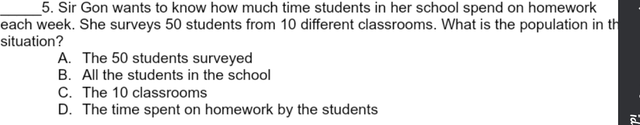 Sir Gon wants to know how much time students in her school spend on homework
each week. She surveys 50 students from 10 different classrooms. What is the population in th
situation?
A. The 50 students surveyed
B. All the students in the school
C. The 10 classrooms
D. The time spent on homework by the students