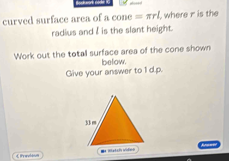 Bockwork code: 16 
curved surface area of a cone equiv π rl , where r is the 
radius and l is the slant height. 
Work out the total surface area of the cone shown 
below. 
Give your answer to 1 d.p. 
Answer 
< Previous ■«