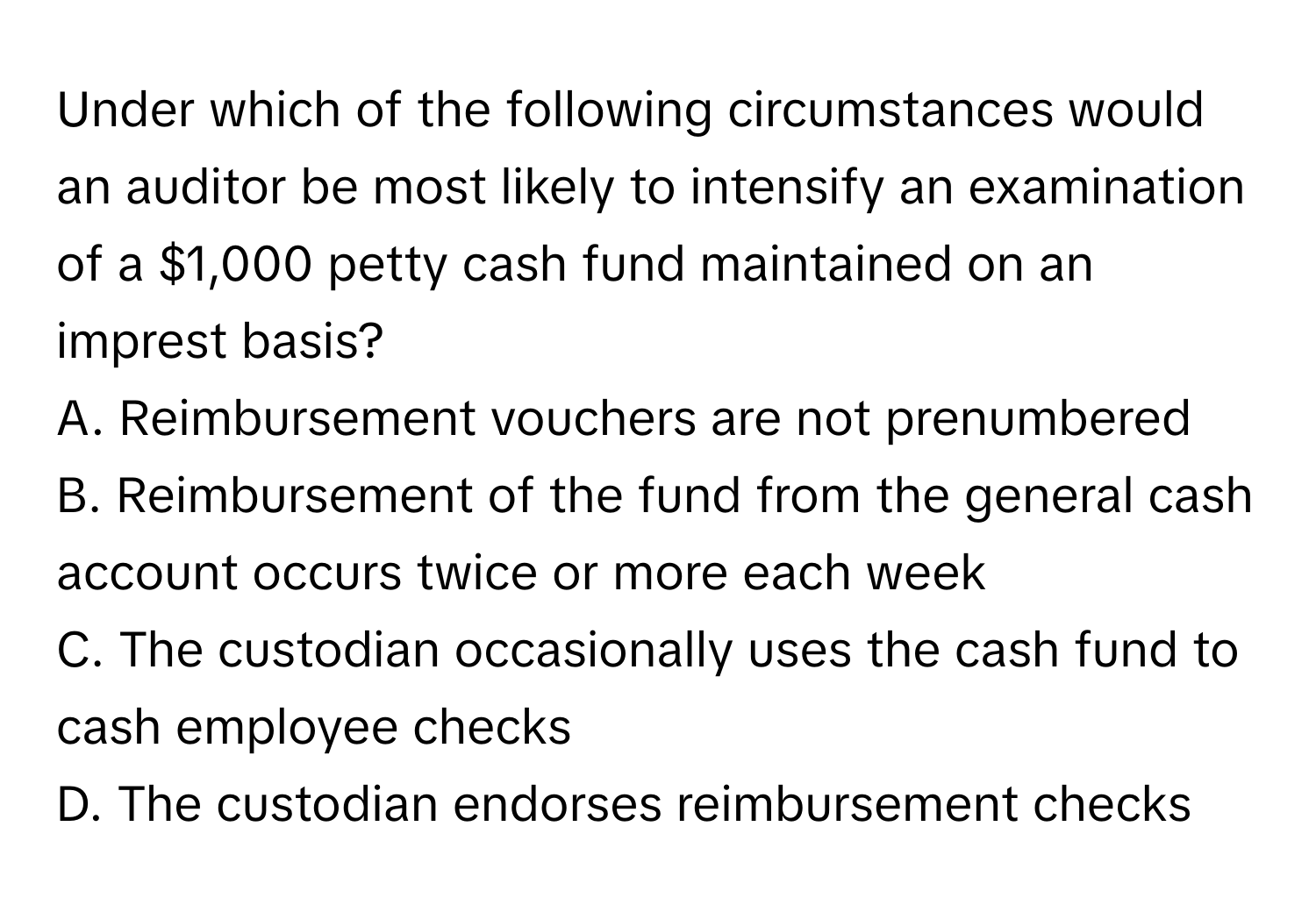 Under which of the following circumstances would an auditor be most likely to intensify an examination of a $1,000 petty cash fund maintained on an imprest basis? 

A. Reimbursement vouchers are not prenumbered
B. Reimbursement of the fund from the general cash account occurs twice or more each week
C. The custodian occasionally uses the cash fund to cash employee checks
D. The custodian endorses reimbursement checks